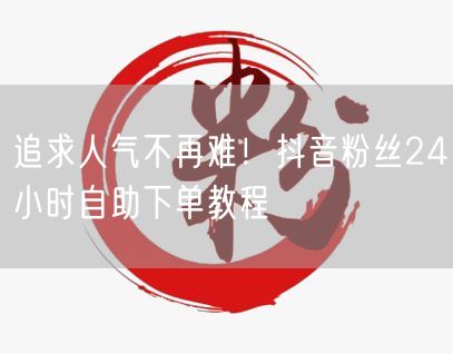 追求人气不再难！抖音粉丝24小时自助下单教程
