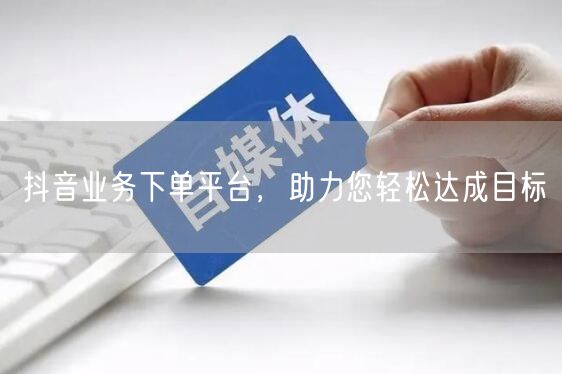 抖音业务下单平台，助力您轻松达成目标